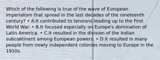 Which of the following is true of the wave of European imperialism that spread in the last decades of the nineteenth century? • A.It contributed to tensions leading up to the First World War. • B.It focused especially on Europe's domination of Latin America. • C.It resulted in the division of the Indian subcontinent among European powers. • D.It resulted in many people from newly independent colonies moving to Europe in the 1910s.