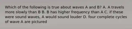 Which of the following is true about waves A and B? A. A travels more slowly than B B. B has higher frequency than A C. if these were sound waves, A would sound louder D. four complete cycles of wave A are pictured