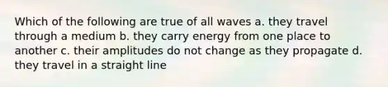 Which of the following are true of all waves a. they travel through a medium b. they carry energy from one place to another c. their amplitudes do not change as they propagate d. they travel in a straight line