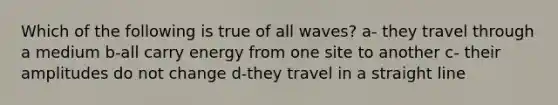 Which of the following is true of all waves? a- they travel through a medium b-all carry energy from one site to another c- their amplitudes do not change d-they travel in a straight line