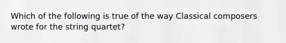 Which of the following is true of the way Classical composers wrote for the string quartet?