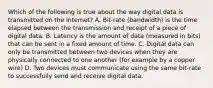 Which of the following is true about the way digital data is transmitted on the Internet? A. Bit-rate (bandwidth) is the time elapsed between the transmission and receipt of a piece of digital data. B. Latency is the amount of data (measured in bits) that can be sent in a fixed amount of time. C. Digital data can only be transmitted between two devices when they are physically connected to one another (for example by a copper wire) D. Two devices must communicate using the same bit-rate to successfully send and receive digital data.