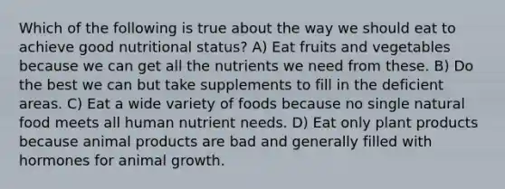 Which of the following is true about the way we should eat to achieve good nutritional status? A) Eat fruits and vegetables because we can get all the nutrients we need from these. B) Do the best we can but take supplements to fill in the deficient areas. C) Eat a wide variety of foods because no single natural food meets all human nutrient needs. D) Eat only plant products because animal products are bad and generally filled with hormones for animal growth.