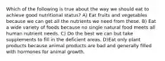 Which of the following is true about the way we should eat to achieve good nutritional status? A) Eat fruits and vegetables because we can get all the nutrients we need from these. B) Eat a wide variety of foods because no single natural food meets all human nutrient needs. C) Do the best we can but take supplements to fill in the deficient areas. D)Eat only plant products because animal products are bad and generally filled with hormones for animal growth.