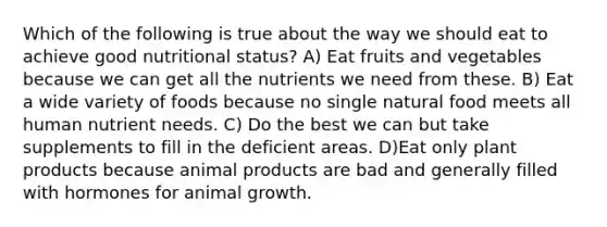 Which of the following is true about the way we should eat to achieve good nutritional status? A) Eat fruits and vegetables because we can get all the nutrients we need from these. B) Eat a wide variety of foods because no single natural food meets all human nutrient needs. C) Do the best we can but take supplements to fill in the deficient areas. D)Eat only plant products because animal products are bad and generally filled with hormones for animal growth.