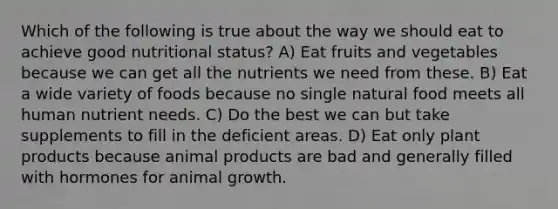 Which of the following is true about the way we should eat to achieve good nutritional status? A) Eat fruits and vegetables because we can get all the nutrients we need from these. B) Eat a wide variety of foods because no single natural food meets all human nutrient needs. C) Do the best we can but take supplements to fill in the deficient areas. D) Eat only plant products because animal products are bad and generally filled with hormones for animal growth.