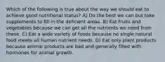 Which of the following is true about the way we should eat to achieve good nutritional status? A) Do the best we can but take supplements to fill in the deficient areas. B) Eat fruits and vegetables because we can get all the nutrients we need from these. C) Eat a wide variety of foods because no single natural food meets all human nutrient needs. D) Eat only plant products because animal products are bad and generally filled with hormones for animal growth.