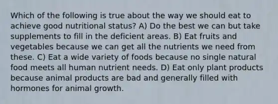 Which of the following is true about the way we should eat to achieve good nutritional status? A) Do the best we can but take supplements to fill in the deficient areas. B) Eat fruits and vegetables because we can get all the nutrients we need from these. C) Eat a wide variety of foods because no single natural food meets all human nutrient needs. D) Eat only plant products because animal products are bad and generally filled with hormones for animal growth.