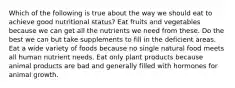 Which of the following is true about the way we should eat to achieve good nutritional status? Eat fruits and vegetables because we can get all the nutrients we need from these. Do the best we can but take supplements to fill in the deficient areas. Eat a wide variety of foods because no single natural food meets all human nutrient needs. Eat only plant products because animal products are bad and generally filled with hormones for animal growth.