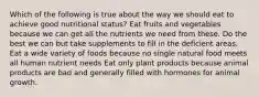 Which of the following is true about the way we should eat to achieve good nutritional status? Eat fruits and vegetables because we can get all the nutrients we need from these. Do the best we can but take supplements to fill in the deficient areas. Eat a wide variety of foods because no single natural food meets all human nutrient needs Eat only plant products because animal products are bad and generally filled with hormones for animal growth.