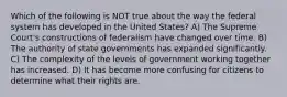 Which of the following is NOT true about the way the federal system has developed in the United States? A) The Supreme Court's constructions of federalism have changed over time. B) The authority of state governments has expanded significantly. C) The complexity of the levels of government working together has increased. D) It has become more confusing for citizens to determine what their rights are.