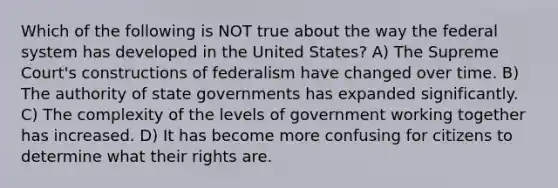 Which of the following is NOT true about the way the federal system has developed in the United States? A) The Supreme Court's constructions of federalism have changed over time. B) The authority of state governments has expanded significantly. C) The complexity of the levels of government working together has increased. D) It has become more confusing for citizens to determine what their rights are.