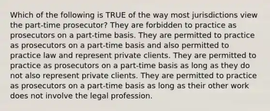 Which of the following is TRUE of the way most jurisdictions view the part-time prosecutor? They are forbidden to practice as prosecutors on a part-time basis. They are permitted to practice as prosecutors on a part-time basis and also permitted to practice law and represent private clients. They are permitted to practice as prosecutors on a part-time basis as long as they do not also represent private clients. They are permitted to practice as prosecutors on a part-time basis as long as their other work does not involve the legal profession.