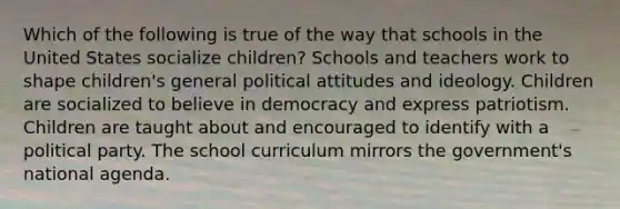 Which of the following is true of the way that schools in the United States socialize children? Schools and teachers work to shape children's general political attitudes and ideology. Children are socialized to believe in democracy and express patriotism. Children are taught about and encouraged to identify with a political party. The school curriculum mirrors the government's national agenda.