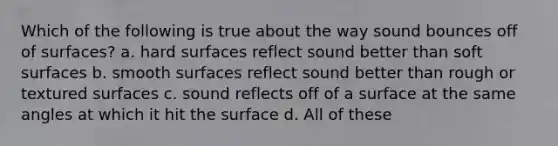 Which of the following is true about the way sound bounces off of surfaces? a. hard surfaces reflect sound better than soft surfaces b. smooth surfaces reflect sound better than rough or textured surfaces c. sound reflects off of a surface at the same angles at which it hit the surface d. All of these