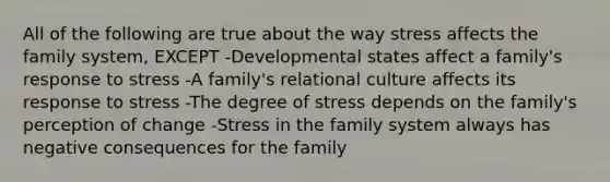 All of the following are true about the way stress affects the family system, EXCEPT -Developmental states affect a family's response to stress -A family's relational culture affects its response to stress -The degree of stress depends on the family's perception of change -Stress in the family system always has negative consequences for the family