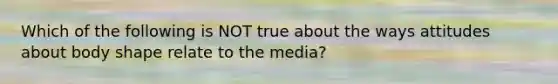 Which of the following is NOT true about the ways attitudes about body shape relate to the media?