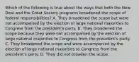 Which of the following is true about the ways that both the New Deal and the Great Society programs broadened the scope of federal responsibilities? A. They broadened the scope but were not accompanied by the election of large national majorities to Congress from the president's party. B. They broadened the scope because they were not accompanied by the election of large national majorities to Congress from the president's party. C. They broadened the scope and were accompanied by the election of large national majorities to Congress from the president's party. D. They did not broaden the scope.