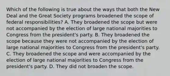 Which of the following is true about the ways that both the New Deal and the Great Society programs broadened the scope of federal responsibilities? A. They broadened the scope but were not accompanied by the election of large national majorities to Congress from the president's party. B. They broadened the scope because they were not accompanied by the election of large national majorities to Congress from the president's party. C. They broadened the scope and were accompanied by the election of large national majorities to Congress from the president's party. D. They did not broaden the scope.