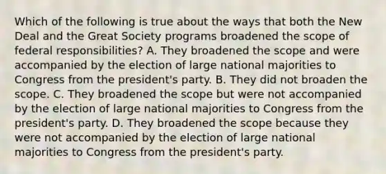 Which of the following is true about the ways that both the New Deal and the Great Society programs broadened the scope of federal responsibilities? A. They broadened the scope and were accompanied by the election of large national majorities to Congress from the president's party. B. They did not broaden the scope. C. They broadened the scope but were not accompanied by the election of large national majorities to Congress from the president's party. D. They broadened the scope because they were not accompanied by the election of large national majorities to Congress from the president's party.