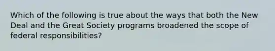 Which of the following is true about the ways that both the New Deal and the Great Society programs broadened the scope of federal responsibilities?