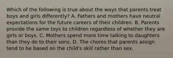 Which of the following is true about the ways that parents treat boys and girls differently? A. Fathers and mothers have neutral expectations for the future careers of their children. B. Parents provide the same toys to children regardless of whether they are girls or boys. C. Mothers spend more time talking to daughters than they do to their sons. D. The chores that parents assign tend to be based on the child's skill rather than sex.