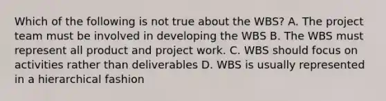 Which of the following is not true about the WBS? A. The project team must be involved in developing the WBS B. The WBS must represent all product and project work. C. WBS should focus on activities rather than deliverables D. WBS is usually represented in a hierarchical fashion