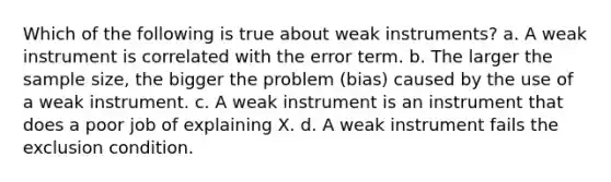 Which of the following is true about weak instruments? a. A weak instrument is correlated with the error term. b. The larger the sample size, the bigger the problem (bias) caused by the use of a weak instrument. c. A weak instrument is an instrument that does a poor job of explaining X. d. A weak instrument fails the exclusion condition.