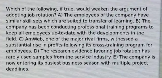 Which of the following, if true, would weaken the argument of adopting job rotation? A) The employees of the company have similar skill sets which are suited to transfer of learning. B) The company has been conducting professional training programs to keep all employees up-to-date with the developments in the field. C) AmWeb, one of the major rival firms, witnessed a substantial rise in profits following its cross-training program for employees. D) The research evidence favoring job rotation has rarely used samples from the service industry. E) The company is now entering its busiest business season with multiple project deadlines.