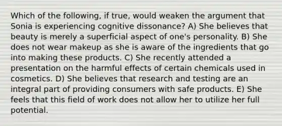 Which of the following, if true, would weaken the argument that Sonia is experiencing cognitive dissonance? A) She believes that beauty is merely a superficial aspect of one's personality. B) She does not wear makeup as she is aware of the ingredients that go into making these products. C) She recently attended a presentation on the harmful effects of certain chemicals used in cosmetics. D) She believes that research and testing are an integral part of providing consumers with safe products. E) She feels that this field of work does not allow her to utilize her full potential.