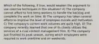 Which of the following, if true, would weaken the argument to use coercive techniques in this situation? A) The company cannot afford to hire temp workers to handle the backlog and complete the work on time. B) The company has taken several efforts to improve the level of employee morale and motivation. C) The company's current work volumes are quite high. D) The company recently learned that one of its clients utilizes the services of a rival content management firm. E) The company just finished its peak season, during which employees were required to work overtime and on weekends.