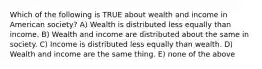 Which of the following is TRUE about wealth and income in American society? A) Wealth is distributed less equally than income. B) Wealth and income are distributed about the same in society. C) Income is distributed less equally than wealth. D) Wealth and income are the same thing. E) none of the above