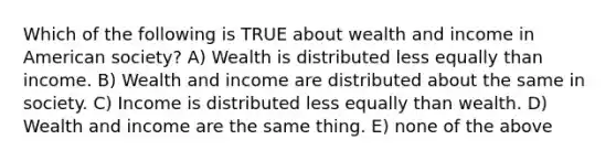 Which of the following is TRUE about wealth and income in American society? A) Wealth is distributed less equally than income. B) Wealth and income are distributed about the same in society. C) Income is distributed less equally than wealth. D) Wealth and income are the same thing. E) none of the above