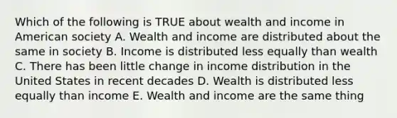 Which of the following is TRUE about wealth and income in American society A. Wealth and income are distributed about the same in society B. Income is distributed less equally than wealth C. There has been little change in income distribution in the United States in recent decades D. Wealth is distributed less equally than income E. Wealth and income are the same thing