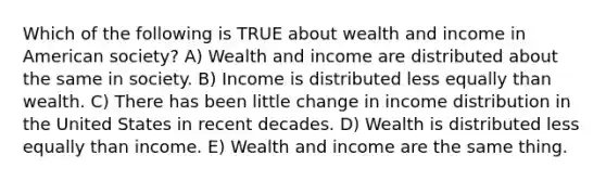 Which of the following is TRUE about wealth and income in American society? A) Wealth and income are distributed about the same in society. B) Income is distributed less equally than wealth. C) There has been little change in income distribution in the United States in recent decades. D) Wealth is distributed less equally than income. E) Wealth and income are the same thing.