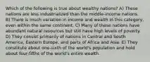 Which of the following is true about wealthy nations? A) These nations are less industrialized than the middle-income nations. B) There is much variation in income and wealth in this category, even within the same continent. C) Many of these nations have abundant natural resources but still have high levels of poverty. D) They consist primarily of nations in Central and South America, Eastern Europe, and parts of Africa and Asia. E) They constitute about one-sixth of the world's population and hold about four-fifths of the world's entire wealth.