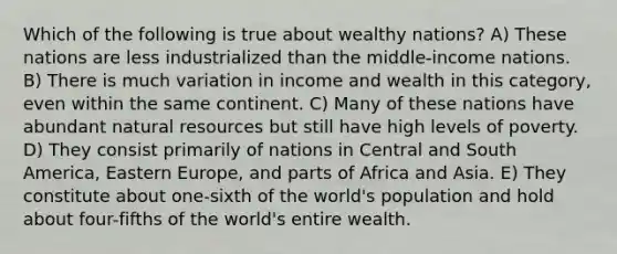 Which of the following is true about wealthy nations? A) These nations are less industrialized than the middle-income nations. B) There is much variation in income and wealth in this category, even within the same continent. C) Many of these nations have abundant natural resources but still have high levels of poverty. D) They consist primarily of nations in Central and South America, Eastern Europe, and parts of Africa and Asia. E) They constitute about one-sixth of the world's population and hold about four-fifths of the world's entire wealth.