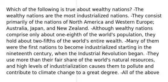 Which of the following is true about wealthy nations? -The wealthy nations are the most industrialized nations. -They consist primarily of the nations of North America and Western Europe; Australia, Japan, and New Zealand. -Although wealthy nations comprise only about one-eighth of the world's population, they hold about two-fifths of the world's entire wealth. -Many of them were the first nations to become industrialized starting in the nineteenth century, when the Industrial Revolution began. -They use more than their fair share of the world's natural resources, and high levels of industrialization causes them to pollute and contribute to climate change to a great degree. -All of the above