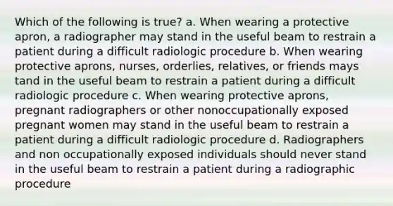 Which of the following is true? a. When wearing a protective apron, a radiographer may stand in the useful beam to restrain a patient during a difficult radiologic procedure b. When wearing protective aprons, nurses, orderlies, relatives, or friends mays tand in the useful beam to restrain a patient during a difficult radiologic procedure c. When wearing protective aprons, pregnant radiographers or other nonoccupationally exposed pregnant women may stand in the useful beam to restrain a patient during a difficult radiologic procedure d. Radiographers and non occupationally exposed individuals should never stand in the useful beam to restrain a patient during a radiographic procedure