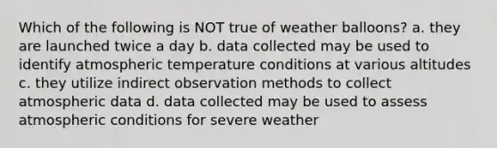 Which of the following is NOT true of weather balloons? a. they are launched twice a day b. data collected may be used to identify atmospheric temperature conditions at various altitudes c. they utilize indirect observation methods to collect atmospheric data d. data collected may be used to assess atmospheric conditions for severe weather