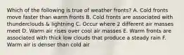 Which of the following is true of weather fronts? A. Cold fronts move faster than warm fronts B. Cold fronts are associated with thunderclouds & lightning C. Occur where 2 different air masses meet D. Warm air rises over cool air masses E. Warm fronts are associated with thick low clouds that produce a steady rain F. Warm air is denser than cold air