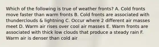 Which of the following is true of weather fronts? A. Cold fronts move faster than warm fronts B. Cold fronts are associated with thunderclouds & lightning C. Occur where 2 different <a href='https://www.questionai.com/knowledge/kxxue2ni5z-air-masses' class='anchor-knowledge'>air masses</a> meet D. Warm air rises over cool air masses E. Warm fronts are associated with thick low clouds that produce a steady rain F. Warm air is denser than cold air