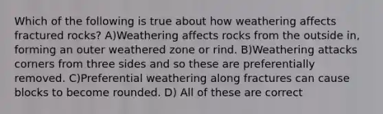 Which of the following is true about how weathering affects fractured rocks? A)Weathering affects rocks from the outside in, forming an outer weathered zone or rind. B)Weathering attacks corners from three sides and so these are preferentially removed. C)Preferential weathering along fractures can cause blocks to become rounded. D) All of these are correct