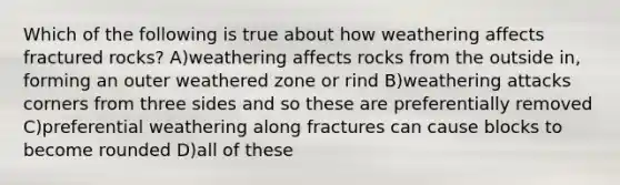 Which of the following is true about how weathering affects fractured rocks? A)weathering affects rocks from the outside in, forming an outer weathered zone or rind B)weathering attacks corners from three sides and so these are preferentially removed C)preferential weathering along fractures can cause blocks to become rounded D)all of these