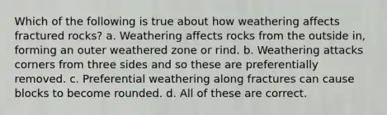 Which of the following is true about how weathering affects fractured rocks? a. Weathering affects rocks from the outside in, forming an outer weathered zone or rind. b. Weathering attacks corners from three sides and so these are preferentially removed. c. Preferential weathering along fractures can cause blocks to become rounded. d. All of these are correct.