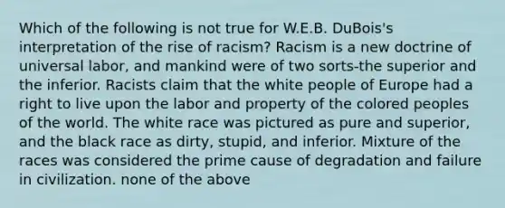 Which of the following is not true for W.E.B. DuBois's interpretation of the rise of racism? Racism is a new doctrine of universal labor, and mankind were of two sorts-the superior and the inferior. Racists claim that the white people of Europe had a right to live upon the labor and property of the colored peoples of the world. The white race was pictured as pure and superior, and the black race as dirty, stupid, and inferior. Mixture of the races was considered the prime cause of degradation and failure in civilization. none of the above