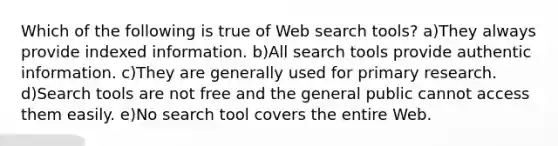 Which of the following is true of Web search tools? a)They always provide indexed information. b)All search tools provide authentic information. c)They are generally used for primary research. d)Search tools are not free and the general public cannot access them easily. e)No search tool covers the entire Web.