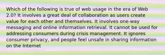 Which of the following is true of web usage in the era of Web 2.0? It involves a great deal of collaboration as users create value for each other and themselves. It involves one-way messaging and online information retrieval. It cannot be used for addressing consumers during crisis management. It ignores consumer privacy, and people feel unsafe in sharing information on the Internet