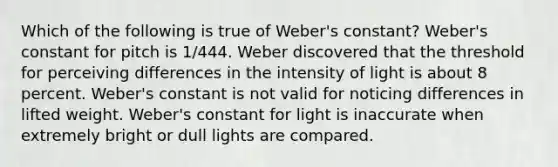 Which of the following is true of Weber's constant? Weber's constant for pitch is 1/444. Weber discovered that the threshold for perceiving differences in the intensity of light is about 8 percent. Weber's constant is not valid for noticing differences in lifted weight. Weber's constant for light is inaccurate when extremely bright or dull lights are compared.