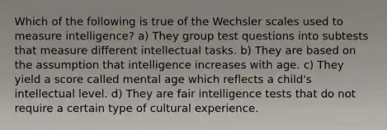 Which of the following is true of the Wechsler scales used to measure intelligence? a) They group test questions into subtests that measure different intellectual tasks. b) They are based on the assumption that intelligence increases with age. c) They yield a score called mental age which reflects a child's intellectual level. d) They are fair intelligence tests that do not require a certain type of cultural experience.